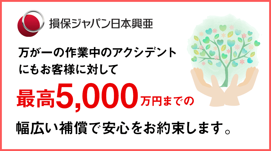 損保ジャパン日本興亜 万が一の作業中のアクシデントにもお客様に対して最高5,000万円までの幅広い補償で安心をお約束します。